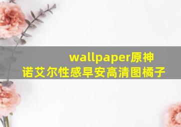 wallpaper原神诺艾尔性感早安高清图橘子