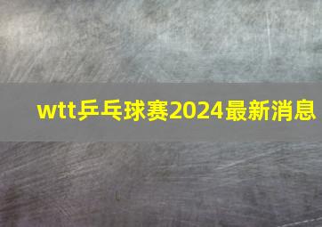 wtt乒乓球赛2024最新消息