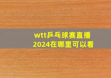 wtt乒乓球赛直播2024在哪里可以看