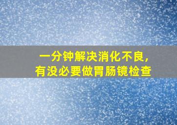 一分钟解决消化不良,有没必要做胃肠镜检查