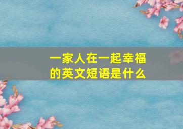 一家人在一起幸福的英文短语是什么