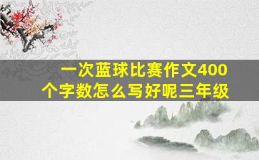 一次蓝球比赛作文400个字数怎么写好呢三年级