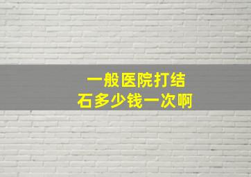 一般医院打结石多少钱一次啊