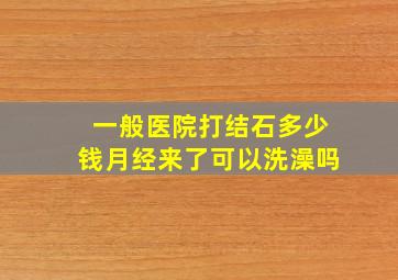 一般医院打结石多少钱月经来了可以洗澡吗