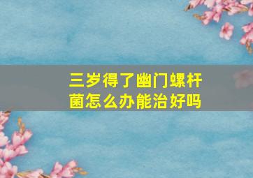 三岁得了幽门螺杆菌怎么办能治好吗