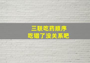 三联吃药顺序吃错了没关系吧