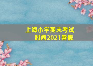 上海小学期末考试时间2021暑假