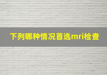 下列哪种情况首选mri检查