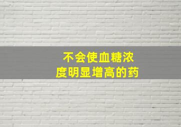 不会使血糖浓度明显增高的药