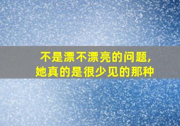 不是漂不漂亮的问题,她真的是很少见的那种