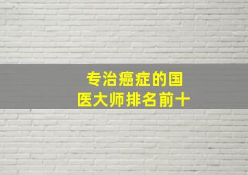 专治癌症的国医大师排名前十