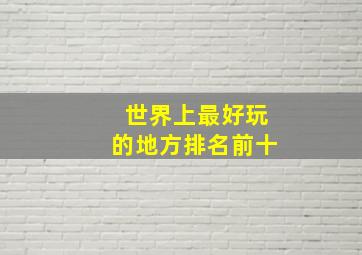 世界上最好玩的地方排名前十