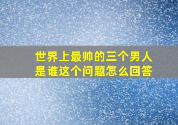 世界上最帅的三个男人是谁这个问题怎么回答