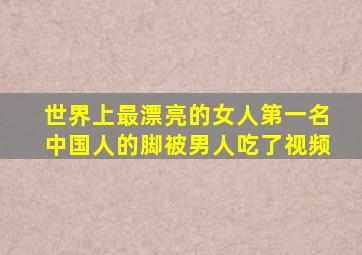 世界上最漂亮的女人第一名中国人的脚被男人吃了视频