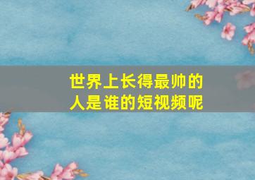 世界上长得最帅的人是谁的短视频呢