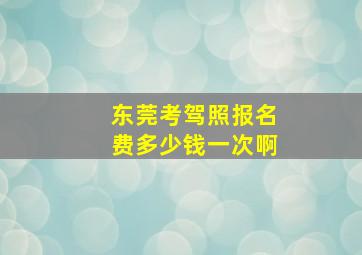 东莞考驾照报名费多少钱一次啊