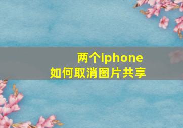 两个iphone如何取消图片共享