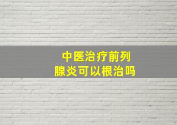 中医治疗前列腺炎可以根治吗