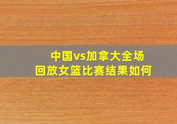 中国vs加拿大全场回放女篮比赛结果如何