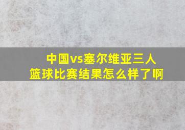 中国vs塞尔维亚三人篮球比赛结果怎么样了啊