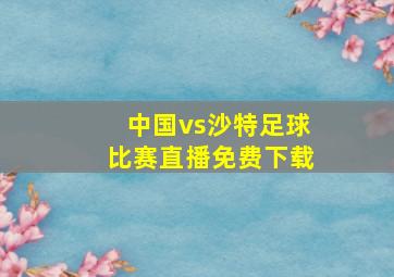 中国vs沙特足球比赛直播免费下载