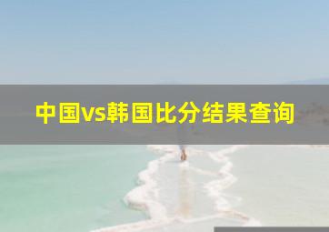 中国vs韩国比分结果查询