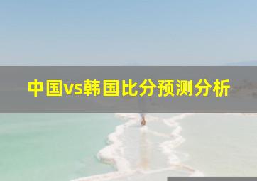 中国vs韩国比分预测分析