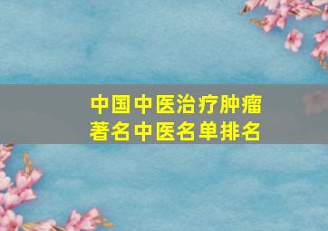 中国中医治疗肿瘤著名中医名单排名