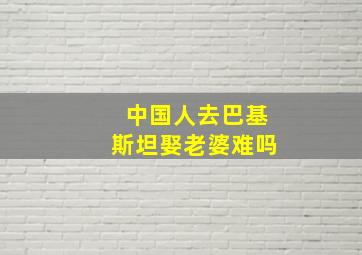 中国人去巴基斯坦娶老婆难吗