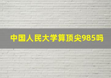 中国人民大学算顶尖985吗