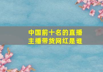 中国前十名的直播主播带货网红是谁