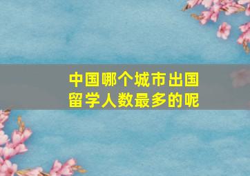 中国哪个城市出国留学人数最多的呢