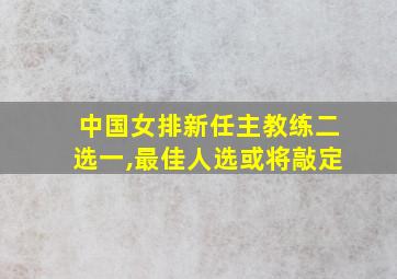 中国女排新任主教练二选一,最佳人选或将敲定