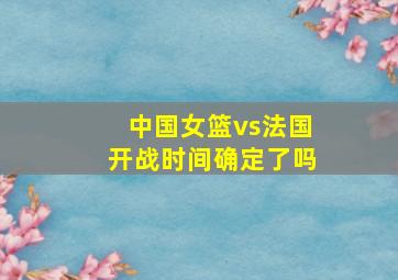 中国女篮vs法国开战时间确定了吗