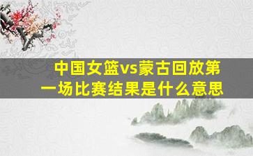 中国女篮vs蒙古回放第一场比赛结果是什么意思