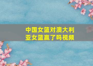 中国女篮对澳大利亚女篮赢了吗视频