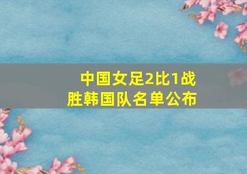 中国女足2比1战胜韩国队名单公布