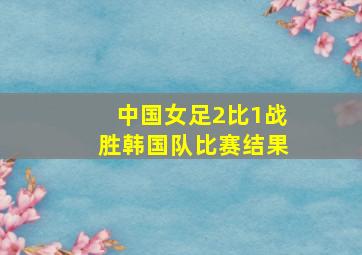 中国女足2比1战胜韩国队比赛结果