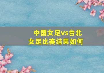 中国女足vs台北女足比赛结果如何