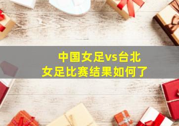 中国女足vs台北女足比赛结果如何了