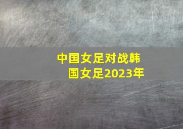 中国女足对战韩国女足2023年