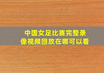 中国女足比赛完整录像视频回放在哪可以看