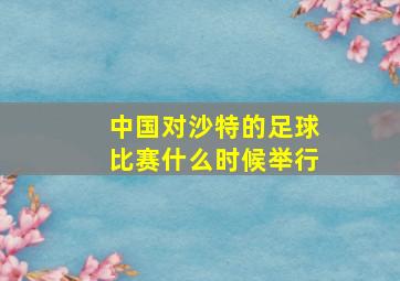 中国对沙特的足球比赛什么时候举行