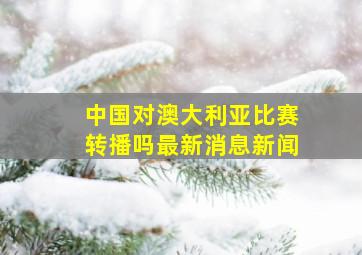 中国对澳大利亚比赛转播吗最新消息新闻