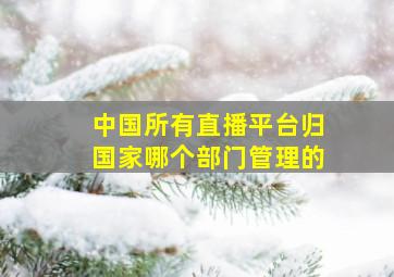 中国所有直播平台归国家哪个部门管理的