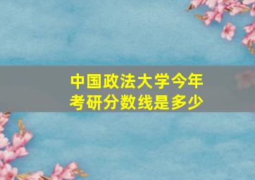 中国政法大学今年考研分数线是多少