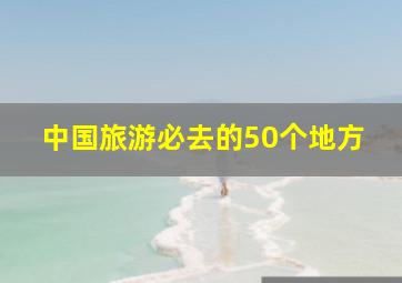 中国旅游必去的50个地方