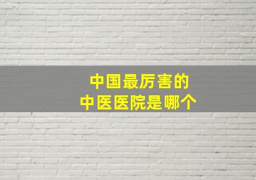 中国最厉害的中医医院是哪个