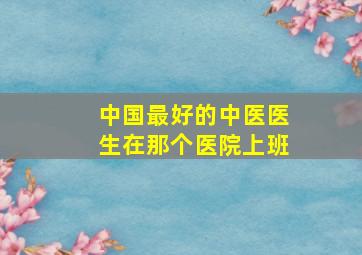 中国最好的中医医生在那个医院上班