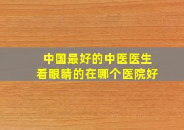 中国最好的中医医生看眼睛的在哪个医院好